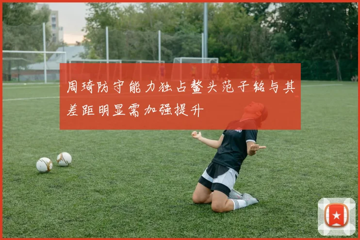 周琦防守能力独占鳌头范子铭与其差距明显需加强提升