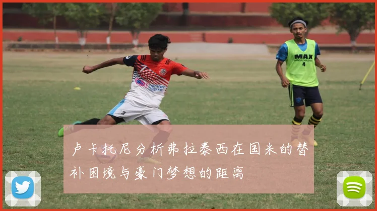 卢卡托尼分析弗拉泰西在国米的替补困境与豪门梦想的距离