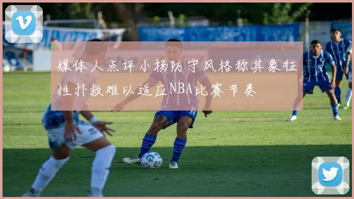 媒体人点评小杨防守风格称其象征性扑救难以适应NBA比赛节奏