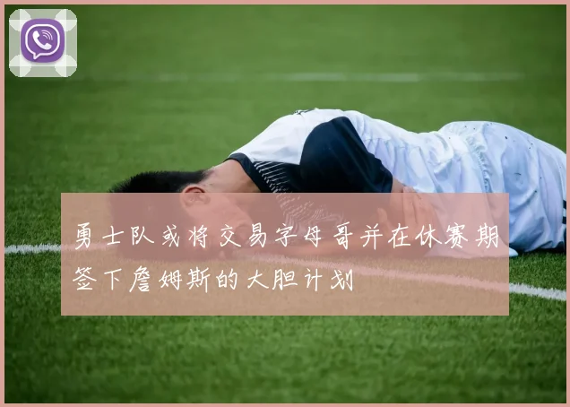 勇士队或将交易字母哥并在休赛期签下詹姆斯的大胆计划