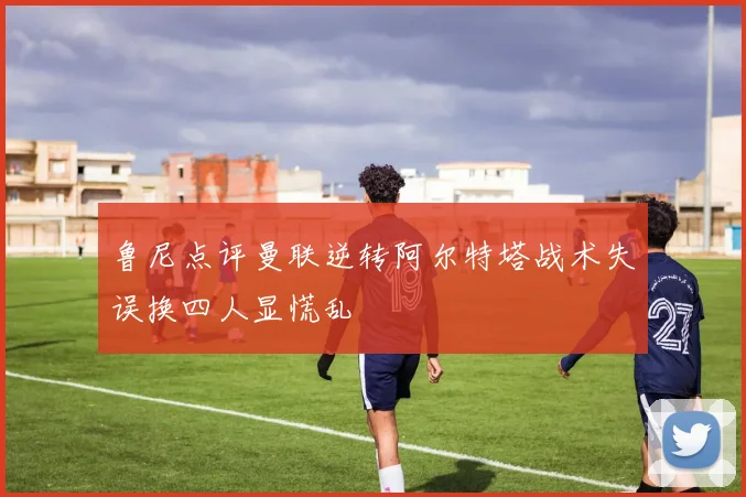鲁尼点评曼联逆转阿尔特塔战术失误换四人显慌乱