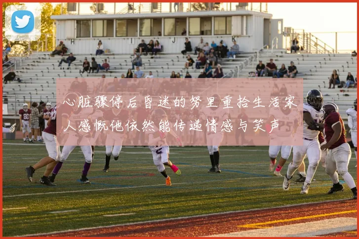 心脏骤停后昏迷的努里重拾生活家人感慨他依然能传递情感与笑声