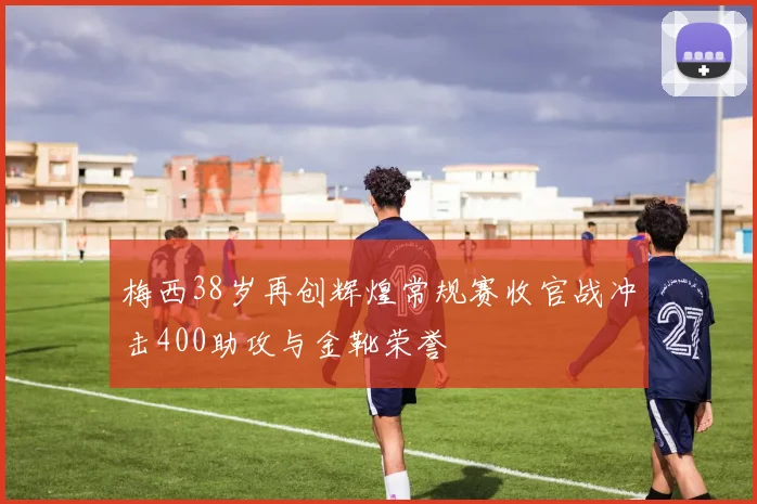 梅西38岁再创辉煌常规赛收官战冲击400助攻与金靴荣誉