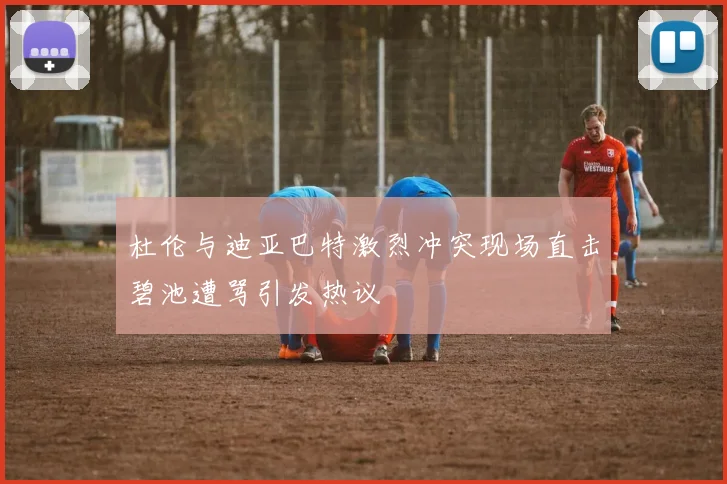 杜伦与迪亚巴特激烈冲突现场直击碧池遭骂引发热议