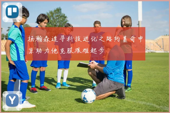 杨瀚森追寻科技进化之路约基奇申京助力他克服艰难起步