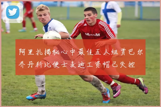 阿里扎揭秘心中最佳五人组贾巴尔乔丹科比便士麦迪工资帽已失控