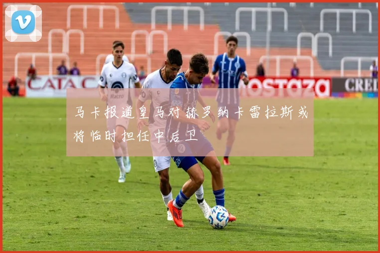 马卡报道皇马对赫罗纳卡雷拉斯或将临时担任中后卫