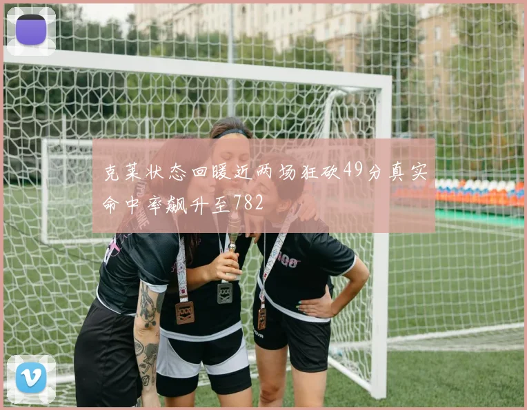 克莱状态回暖近两场狂砍49分真实命中率飙升至782