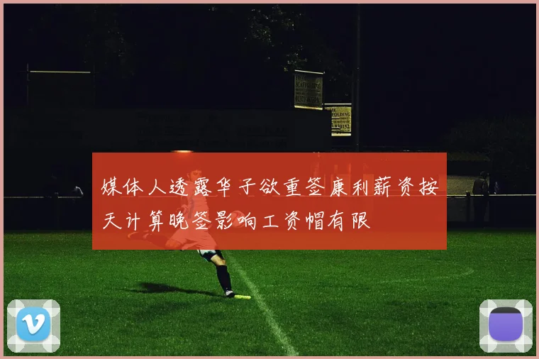 媒体人透露华子欲重签康利薪资按天计算晚签影响工资帽有限