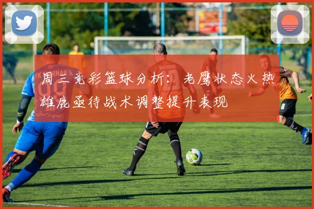 周三竞彩篮球分析：老鹰状态火热雄鹿亟待战术调整提升表现