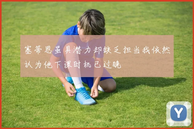 塞蒂恩虽具潜力却缺乏担当我依然认为他下课时机已过晚