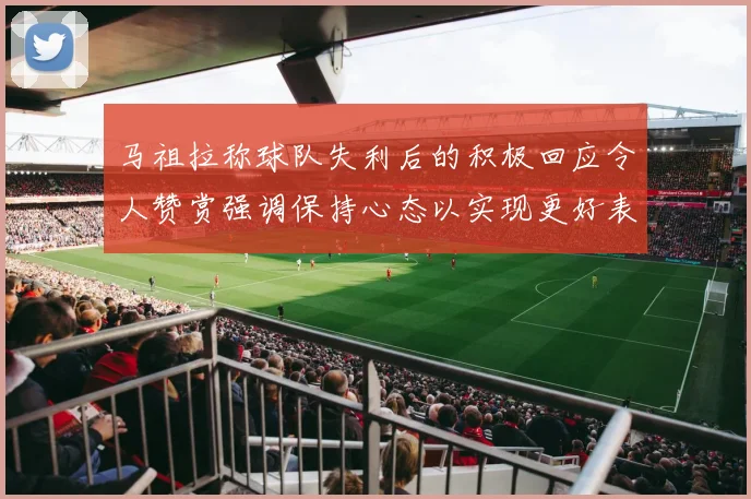 马祖拉称球队失利后的积极回应令人赞赏强调保持心态以实现更好表现