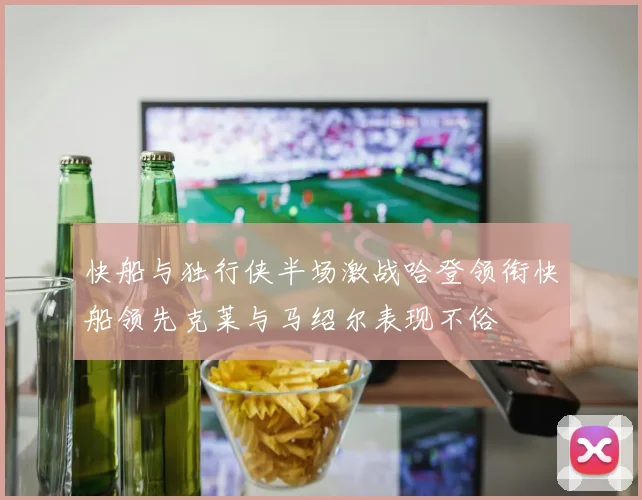 快船与独行侠半场激战哈登领衔快船领先克莱与马绍尔表现不俗