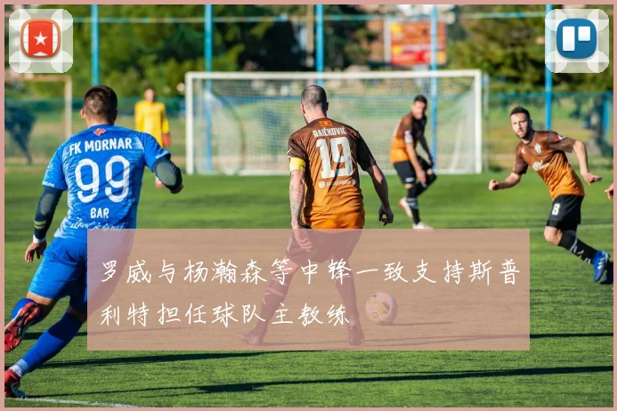 罗威与杨瀚森等中锋一致支持斯普利特担任球队主教练