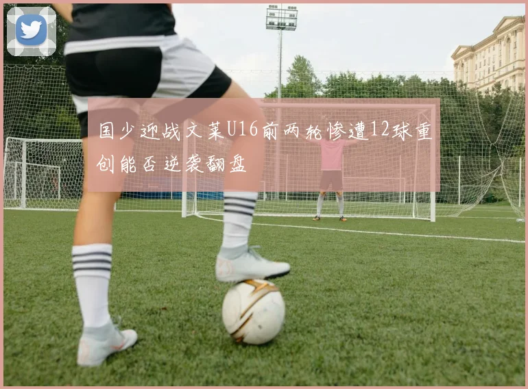 国少迎战文莱U16前两轮惨遭12球重创能否逆袭翻盘