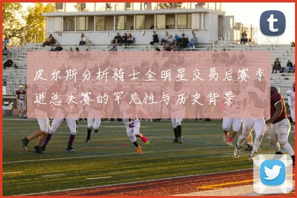 皮尔斯分析骑士全明星交易后赛季进总决赛的罕见性与历史背景