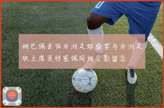 姆巴佩亲临非洲足球盛宴与非洲足联主席莫特塞佩同框合影留念