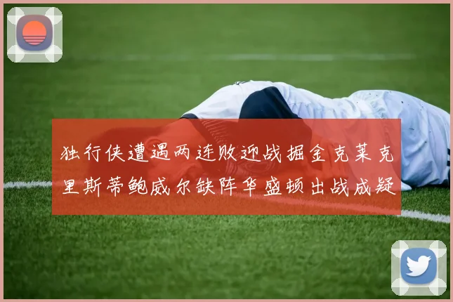 独行侠遭遇两连败迎战掘金克莱克里斯蒂鲍威尔缺阵华盛顿出战成疑