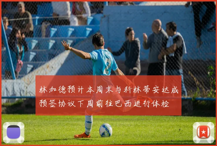林加德预计本周末与科林蒂安达成预签协议下周前往巴西进行体检