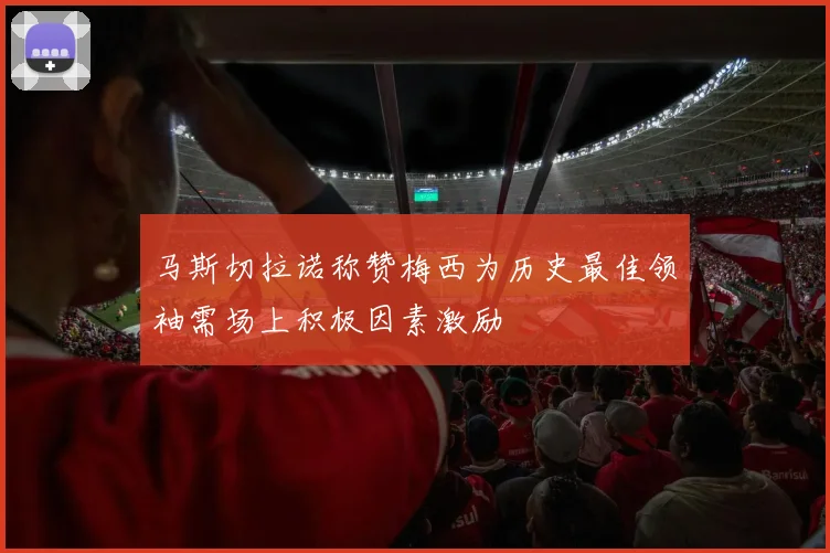 马斯切拉诺称赞梅西为历史最佳领袖需场上积极因素激励