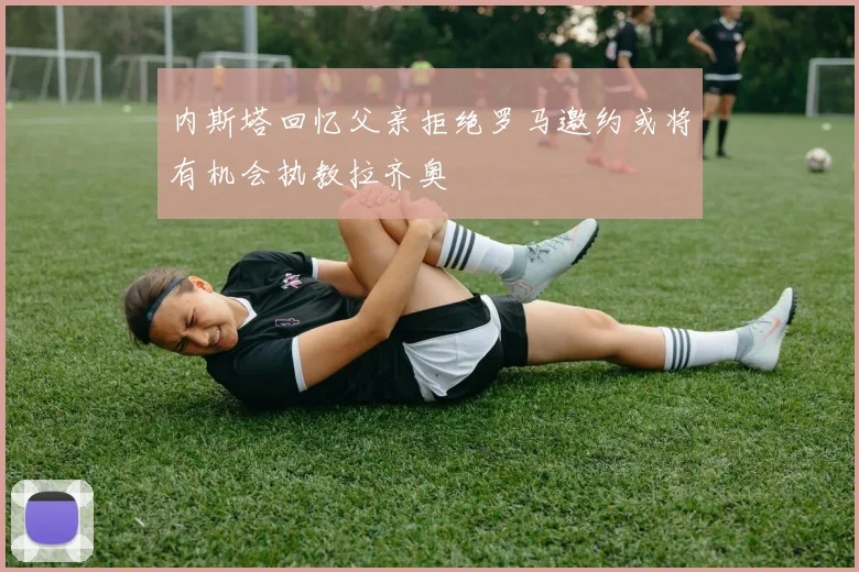 内斯塔回忆父亲拒绝罗马邀约或将有机会执教拉齐奥