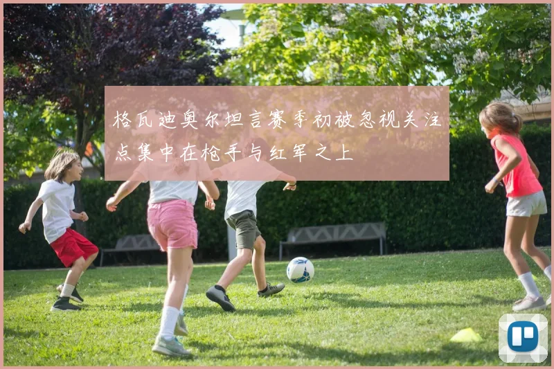 格瓦迪奥尔坦言赛季初被忽视关注点集中在枪手与红军之上