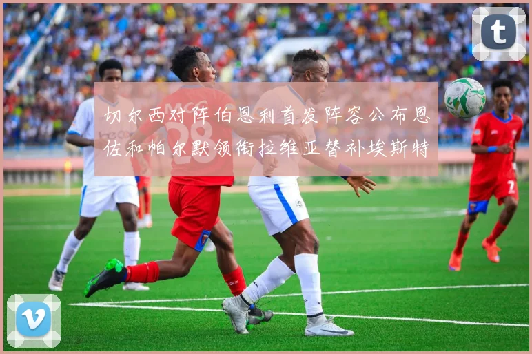 切尔西对阵伯恩利首发阵容公布恩佐和帕尔默领衔拉维亚替补埃斯特旺因伤缺席