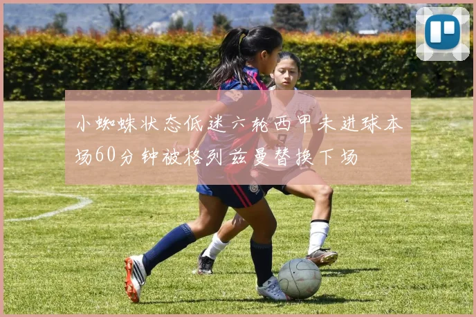 小蜘蛛状态低迷六轮西甲未进球本场60分钟被格列兹曼替换下场