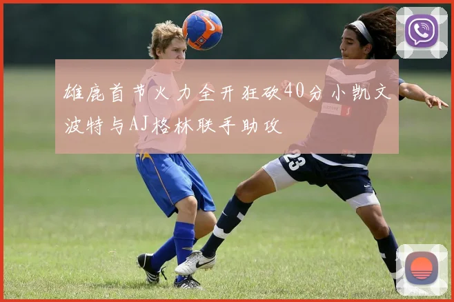 雄鹿首节火力全开狂砍40分小凯文波特与AJ格林联手助攻