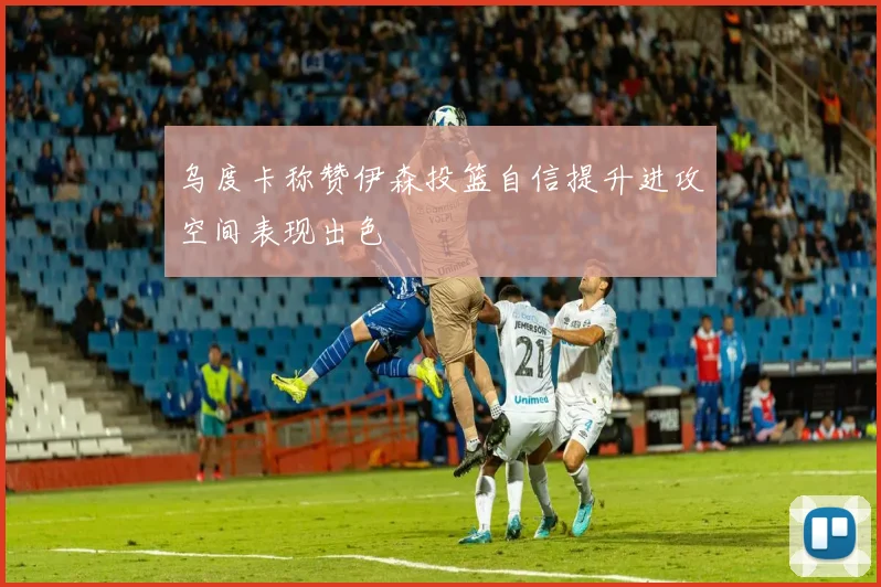 乌度卡称赞伊森投篮自信提升进攻空间表现出色