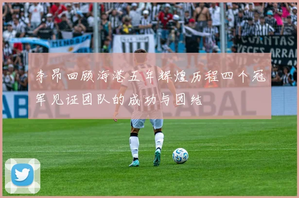 李昂回顾海港五年辉煌历程四个冠军见证团队的成功与团结