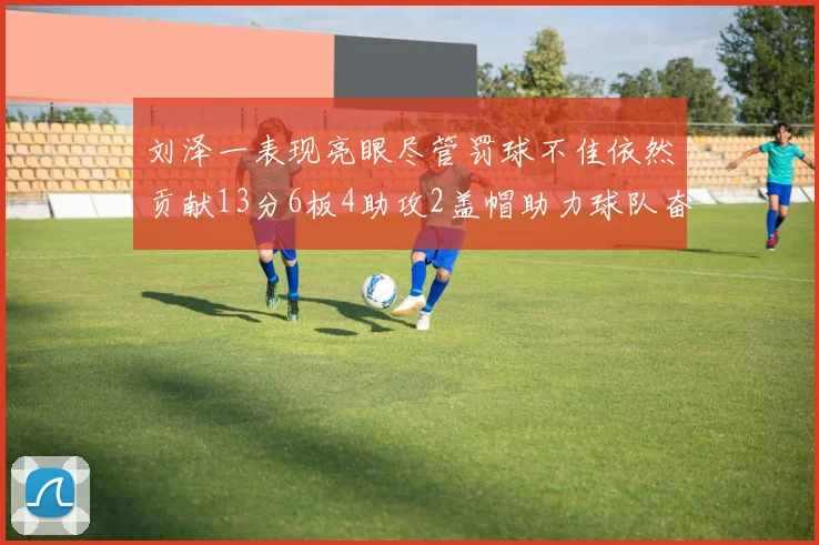 刘泽一表现亮眼尽管罚球不佳依然贡献13分6板4助攻2盖帽助力球队奋战