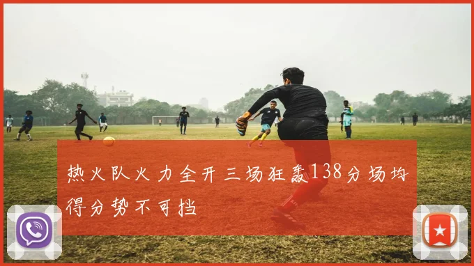 热火队火力全开三场狂轰138分场均得分势不可挡