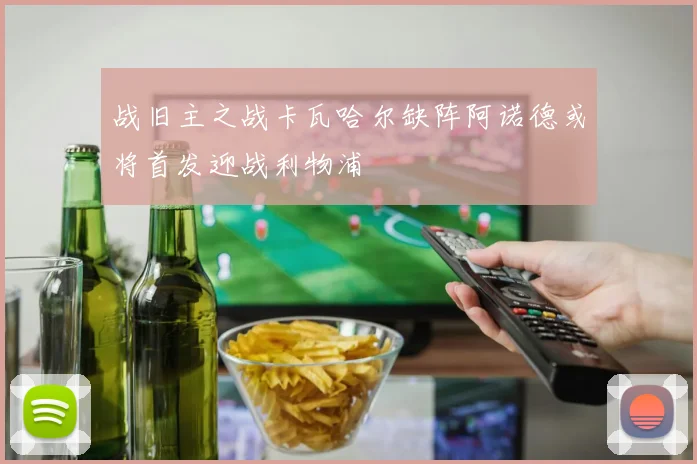 战旧主之战卡瓦哈尔缺阵阿诺德或将首发迎战利物浦