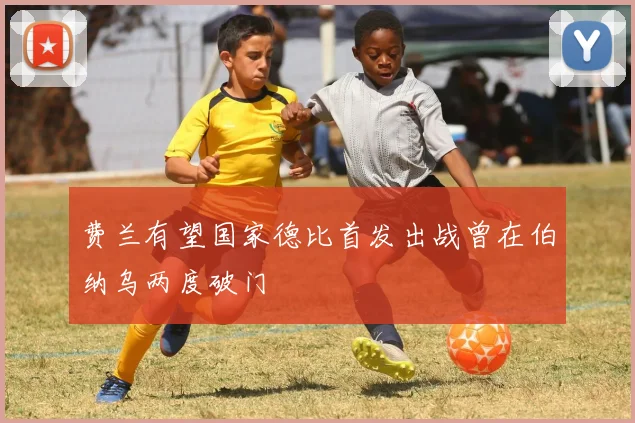 费兰有望国家德比首发出战曾在伯纳乌两度破门