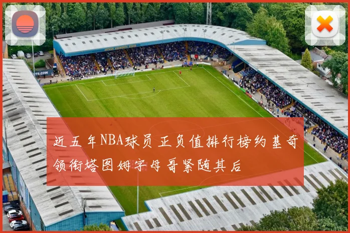 近五年NBA球员正负值排行榜约基奇领衔塔图姆字母哥紧随其后